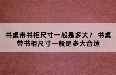 书桌带书柜尺寸一般是多大？ 书桌带书柜尺寸一般是多大合适